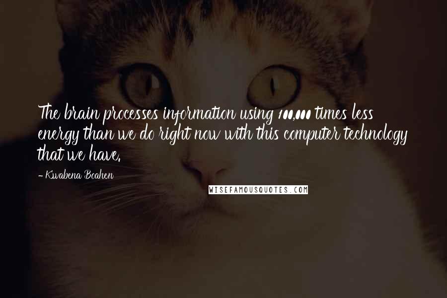 Kwabena Boahen Quotes: The brain processes information using 100,000 times less energy than we do right now with this computer technology that we have.