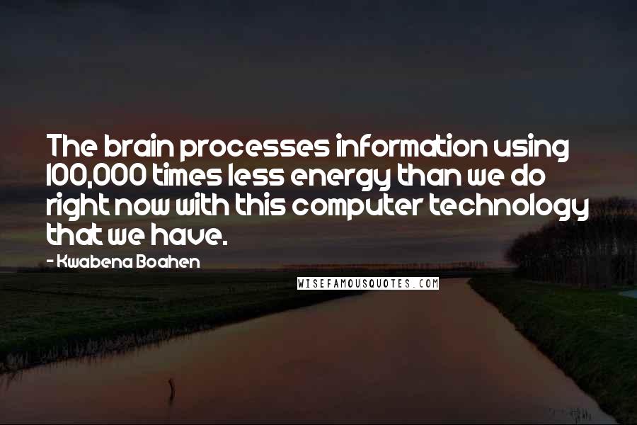 Kwabena Boahen Quotes: The brain processes information using 100,000 times less energy than we do right now with this computer technology that we have.