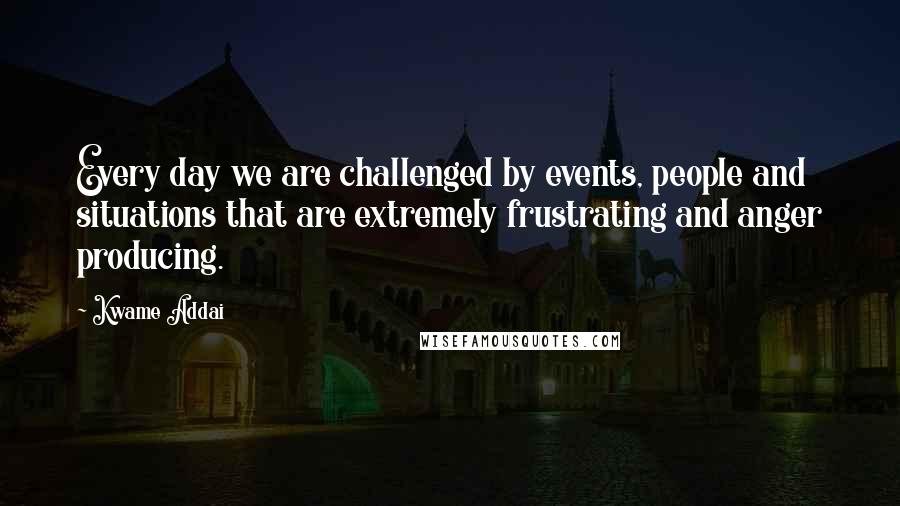 Kwame Addai Quotes: Every day we are challenged by events, people and situations that are extremely frustrating and anger producing.