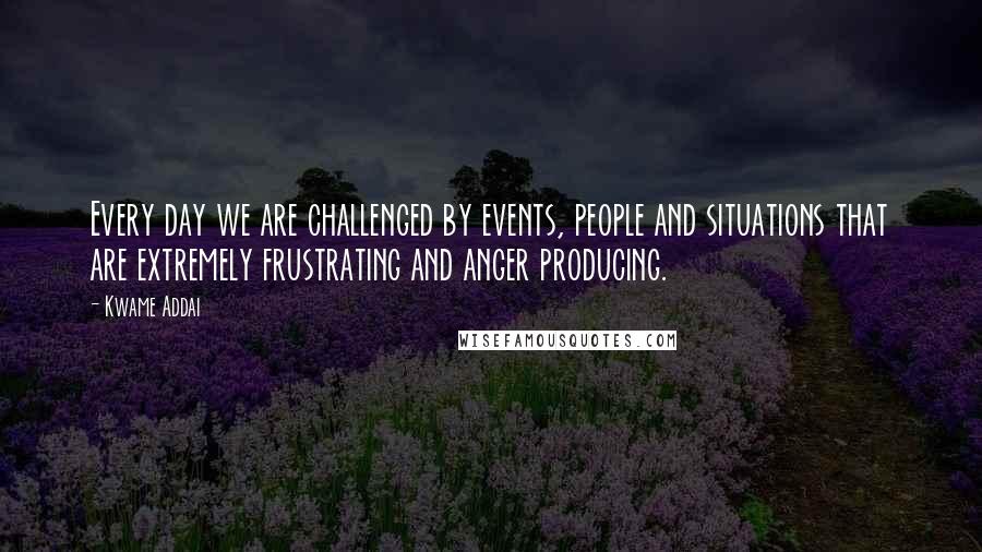 Kwame Addai Quotes: Every day we are challenged by events, people and situations that are extremely frustrating and anger producing.
