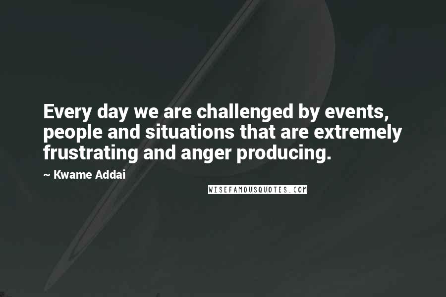 Kwame Addai Quotes: Every day we are challenged by events, people and situations that are extremely frustrating and anger producing.