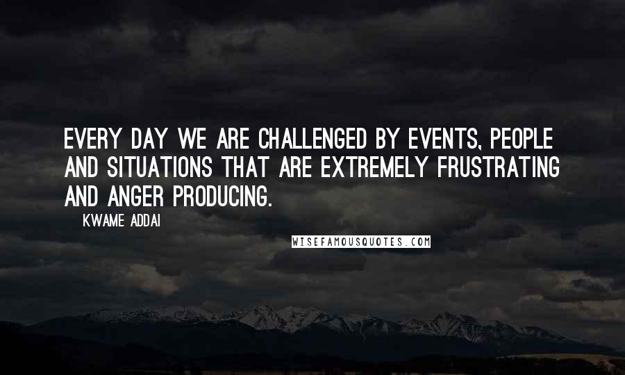 Kwame Addai Quotes: Every day we are challenged by events, people and situations that are extremely frustrating and anger producing.