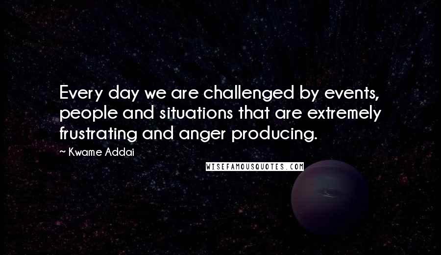 Kwame Addai Quotes: Every day we are challenged by events, people and situations that are extremely frustrating and anger producing.