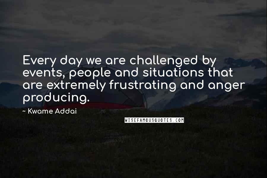 Kwame Addai Quotes: Every day we are challenged by events, people and situations that are extremely frustrating and anger producing.