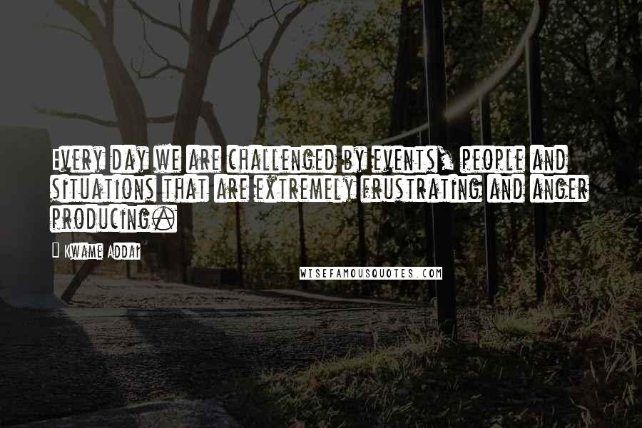 Kwame Addai Quotes: Every day we are challenged by events, people and situations that are extremely frustrating and anger producing.