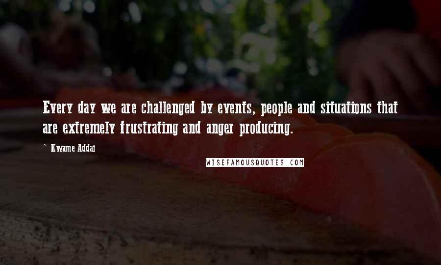 Kwame Addai Quotes: Every day we are challenged by events, people and situations that are extremely frustrating and anger producing.