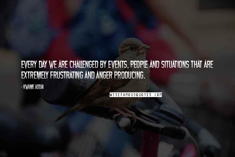 Kwame Addai Quotes: Every day we are challenged by events, people and situations that are extremely frustrating and anger producing.