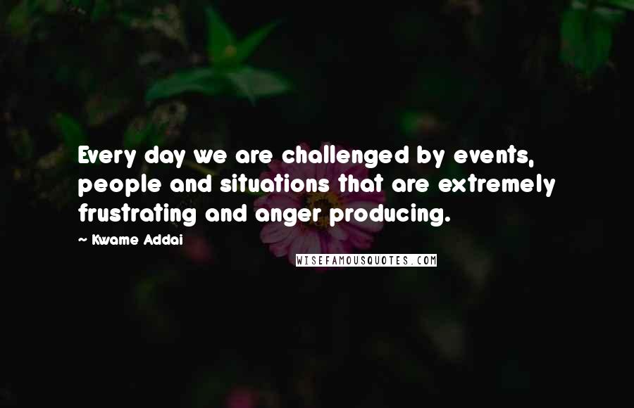 Kwame Addai Quotes: Every day we are challenged by events, people and situations that are extremely frustrating and anger producing.