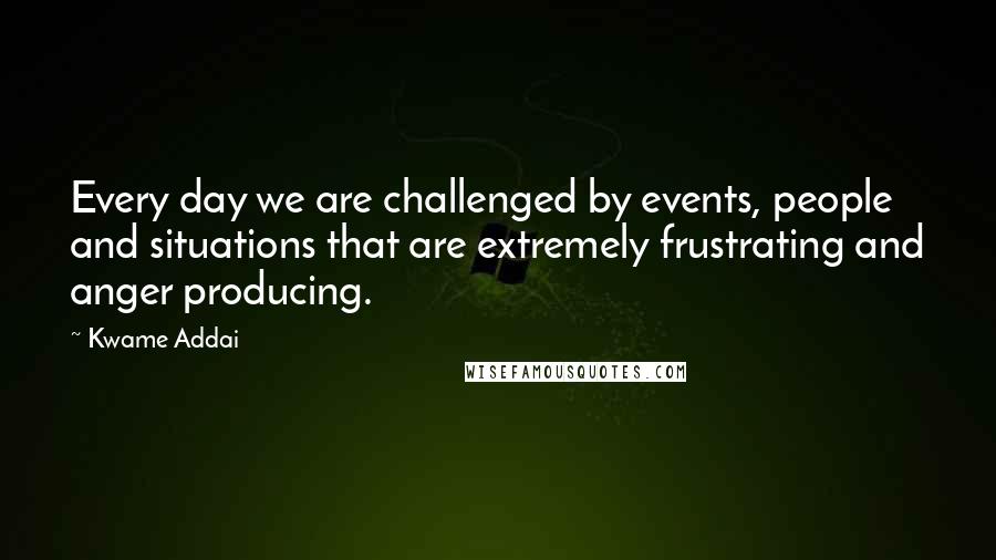 Kwame Addai Quotes: Every day we are challenged by events, people and situations that are extremely frustrating and anger producing.
