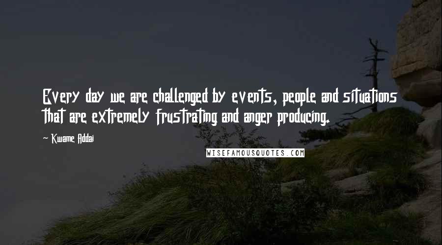 Kwame Addai Quotes: Every day we are challenged by events, people and situations that are extremely frustrating and anger producing.