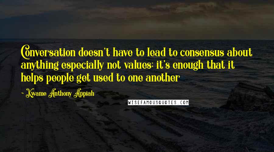 Kwame Anthony Appiah Quotes: Conversation doesn't have to lead to consensus about anything especially not values; it's enough that it helps people get used to one another