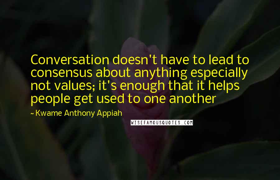 Kwame Anthony Appiah Quotes: Conversation doesn't have to lead to consensus about anything especially not values; it's enough that it helps people get used to one another