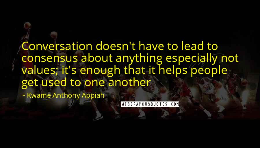 Kwame Anthony Appiah Quotes: Conversation doesn't have to lead to consensus about anything especially not values; it's enough that it helps people get used to one another