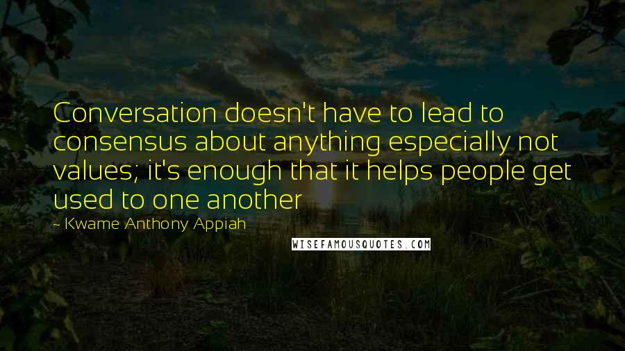 Kwame Anthony Appiah Quotes: Conversation doesn't have to lead to consensus about anything especially not values; it's enough that it helps people get used to one another