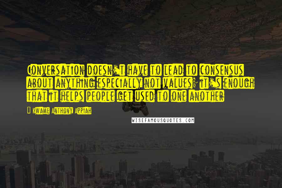 Kwame Anthony Appiah Quotes: Conversation doesn't have to lead to consensus about anything especially not values; it's enough that it helps people get used to one another