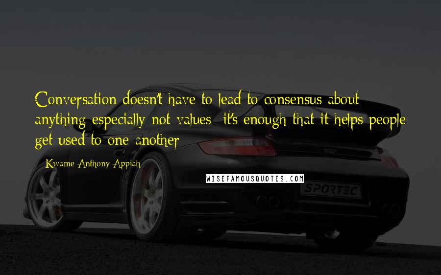 Kwame Anthony Appiah Quotes: Conversation doesn't have to lead to consensus about anything especially not values; it's enough that it helps people get used to one another