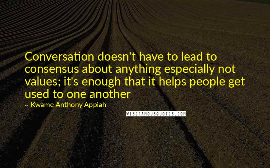 Kwame Anthony Appiah Quotes: Conversation doesn't have to lead to consensus about anything especially not values; it's enough that it helps people get used to one another