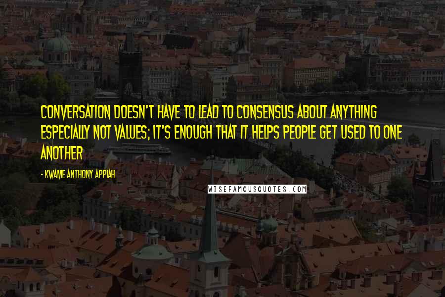 Kwame Anthony Appiah Quotes: Conversation doesn't have to lead to consensus about anything especially not values; it's enough that it helps people get used to one another