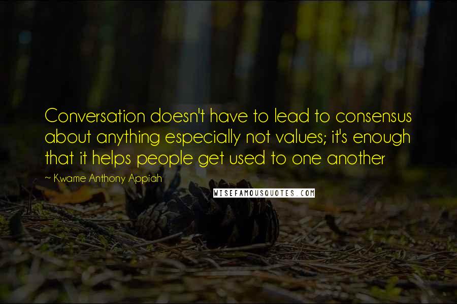 Kwame Anthony Appiah Quotes: Conversation doesn't have to lead to consensus about anything especially not values; it's enough that it helps people get used to one another