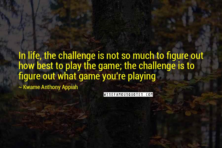 Kwame Anthony Appiah Quotes: In life, the challenge is not so much to figure out how best to play the game; the challenge is to figure out what game you're playing