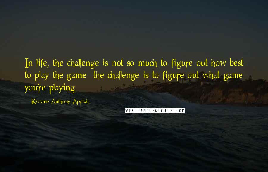 Kwame Anthony Appiah Quotes: In life, the challenge is not so much to figure out how best to play the game; the challenge is to figure out what game you're playing