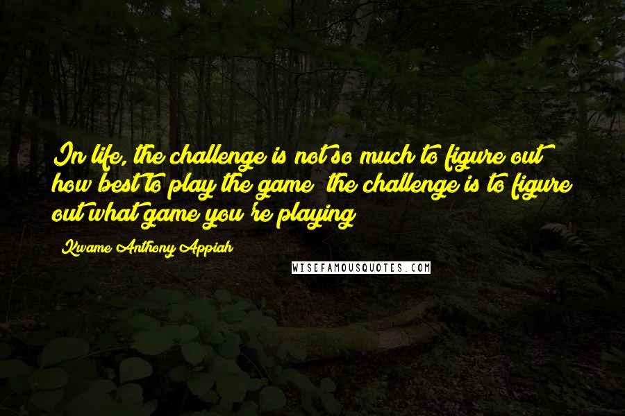 Kwame Anthony Appiah Quotes: In life, the challenge is not so much to figure out how best to play the game; the challenge is to figure out what game you're playing