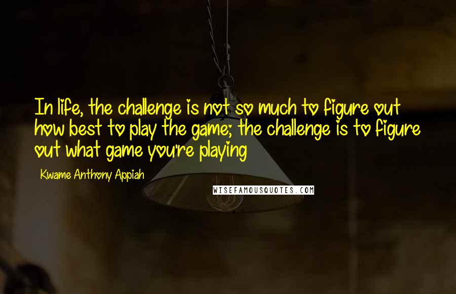 Kwame Anthony Appiah Quotes: In life, the challenge is not so much to figure out how best to play the game; the challenge is to figure out what game you're playing