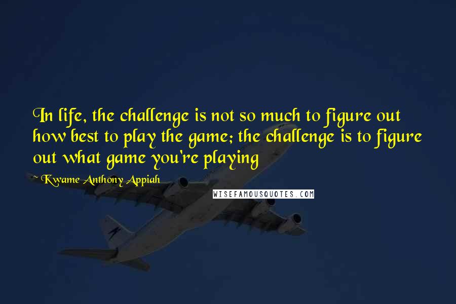 Kwame Anthony Appiah Quotes: In life, the challenge is not so much to figure out how best to play the game; the challenge is to figure out what game you're playing