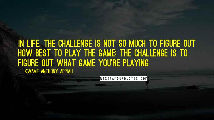 Kwame Anthony Appiah Quotes: In life, the challenge is not so much to figure out how best to play the game; the challenge is to figure out what game you're playing