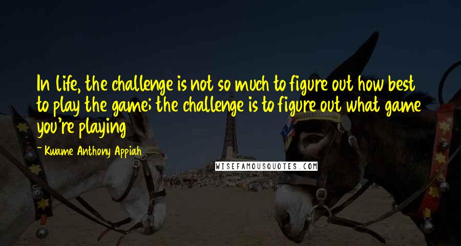 Kwame Anthony Appiah Quotes: In life, the challenge is not so much to figure out how best to play the game; the challenge is to figure out what game you're playing