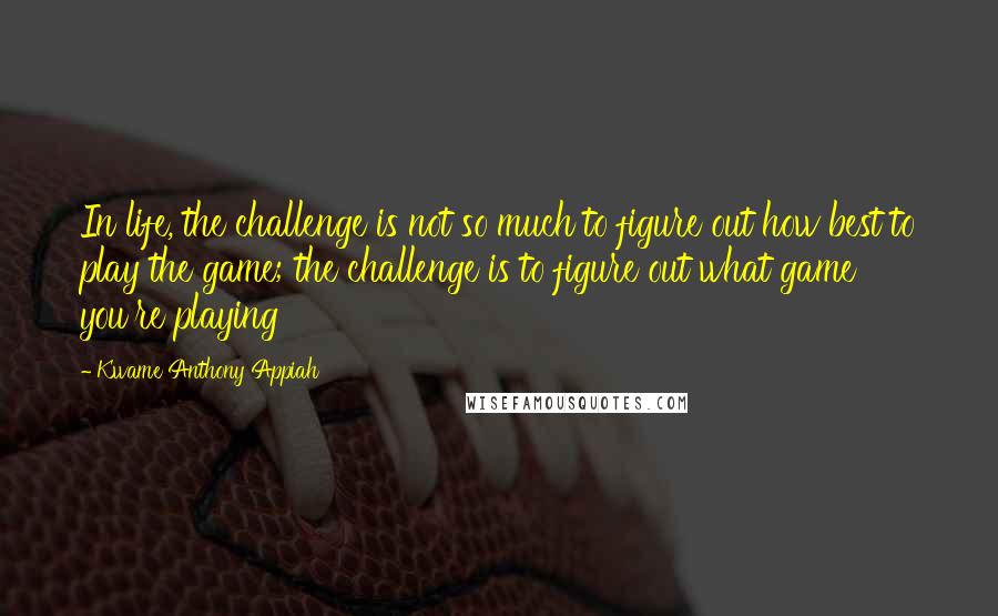 Kwame Anthony Appiah Quotes: In life, the challenge is not so much to figure out how best to play the game; the challenge is to figure out what game you're playing