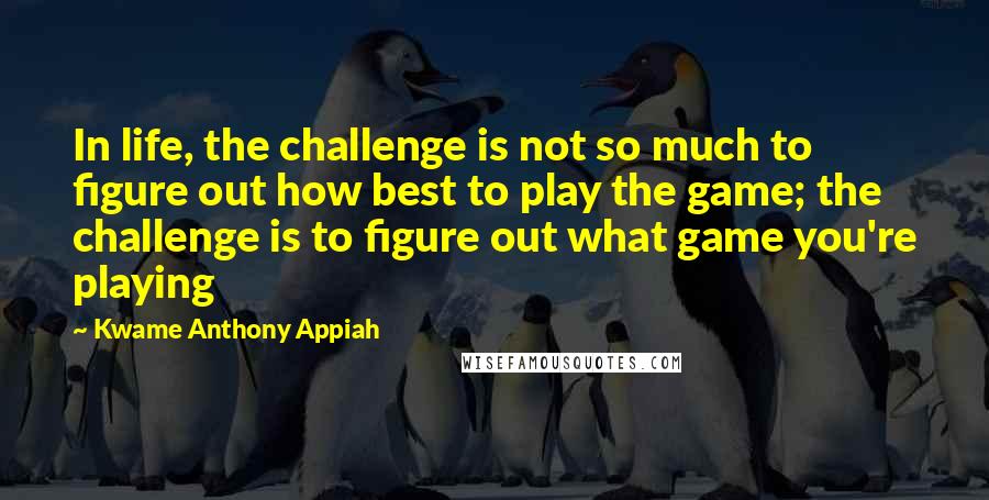 Kwame Anthony Appiah Quotes: In life, the challenge is not so much to figure out how best to play the game; the challenge is to figure out what game you're playing
