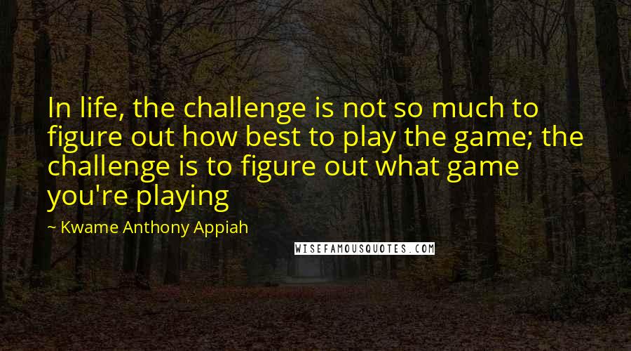 Kwame Anthony Appiah Quotes: In life, the challenge is not so much to figure out how best to play the game; the challenge is to figure out what game you're playing