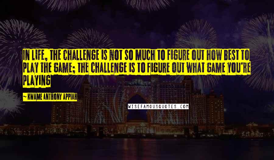 Kwame Anthony Appiah Quotes: In life, the challenge is not so much to figure out how best to play the game; the challenge is to figure out what game you're playing