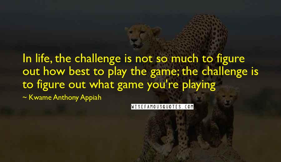 Kwame Anthony Appiah Quotes: In life, the challenge is not so much to figure out how best to play the game; the challenge is to figure out what game you're playing