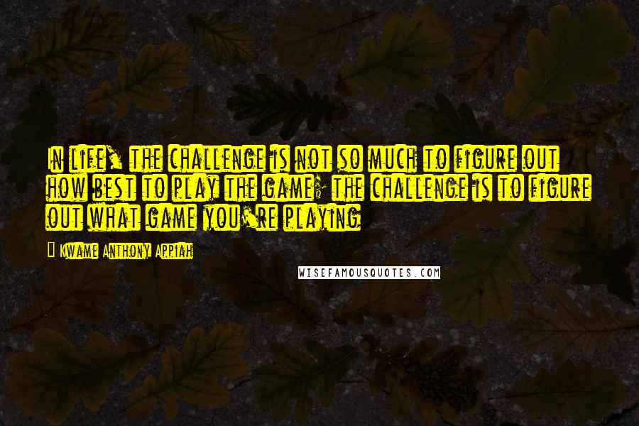 Kwame Anthony Appiah Quotes: In life, the challenge is not so much to figure out how best to play the game; the challenge is to figure out what game you're playing