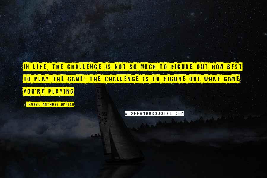 Kwame Anthony Appiah Quotes: In life, the challenge is not so much to figure out how best to play the game; the challenge is to figure out what game you're playing