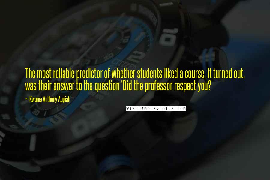 Kwame Anthony Appiah Quotes: The most reliable predictor of whether students liked a course, it turned out, was their answer to the question 'Did the professor respect you?