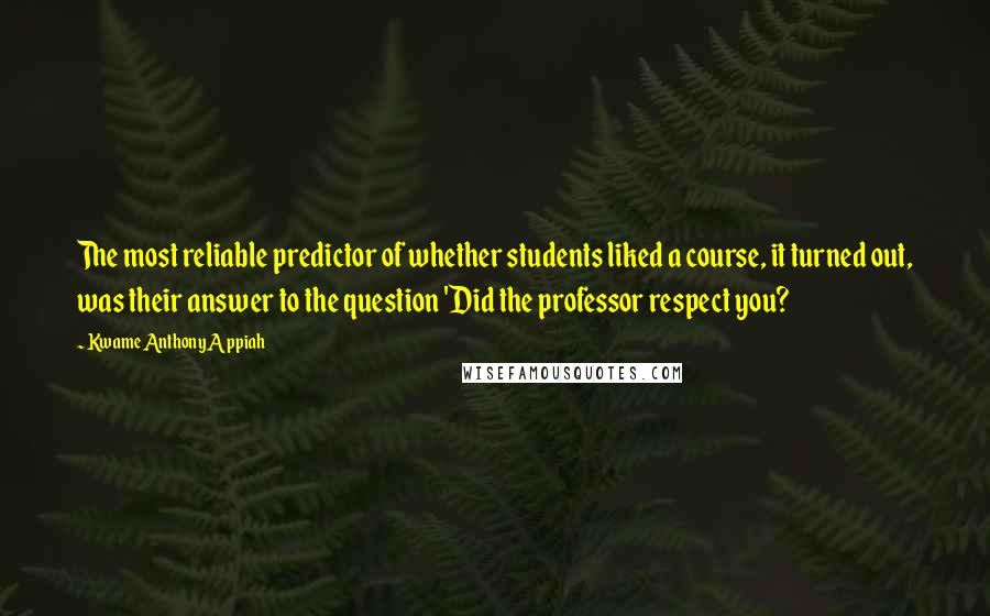 Kwame Anthony Appiah Quotes: The most reliable predictor of whether students liked a course, it turned out, was their answer to the question 'Did the professor respect you?