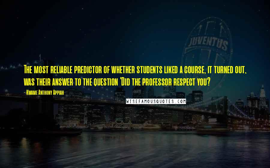 Kwame Anthony Appiah Quotes: The most reliable predictor of whether students liked a course, it turned out, was their answer to the question 'Did the professor respect you?