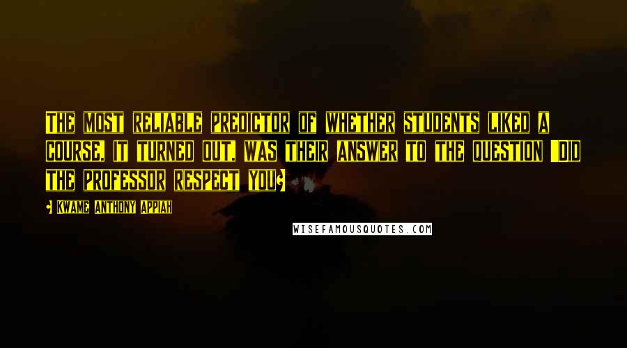 Kwame Anthony Appiah Quotes: The most reliable predictor of whether students liked a course, it turned out, was their answer to the question 'Did the professor respect you?