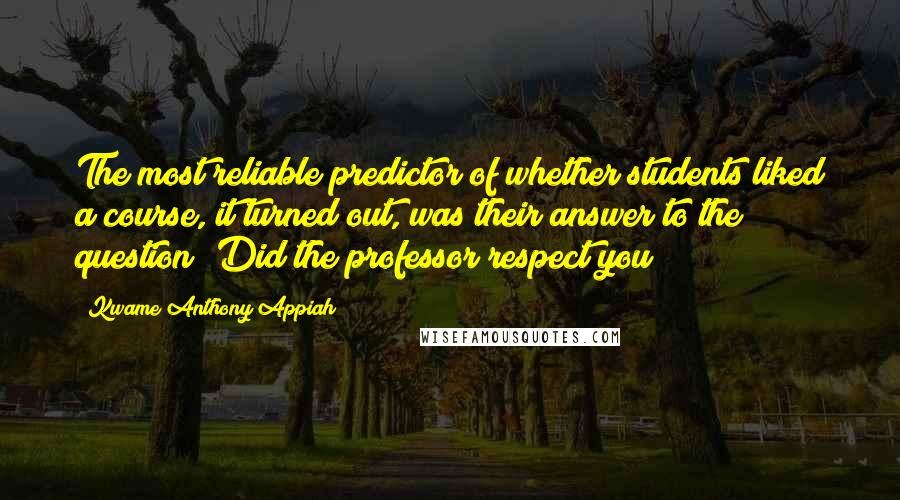 Kwame Anthony Appiah Quotes: The most reliable predictor of whether students liked a course, it turned out, was their answer to the question 'Did the professor respect you?