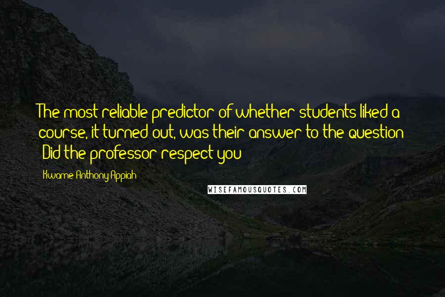 Kwame Anthony Appiah Quotes: The most reliable predictor of whether students liked a course, it turned out, was their answer to the question 'Did the professor respect you?