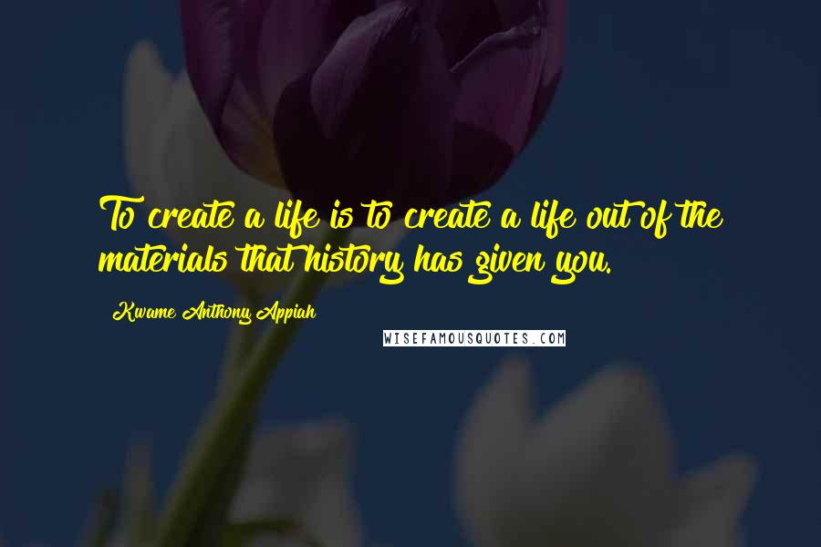 Kwame Anthony Appiah Quotes: To create a life is to create a life out of the materials that history has given you.