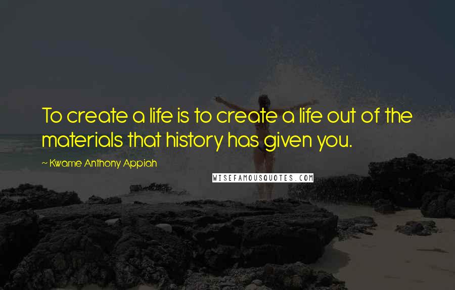 Kwame Anthony Appiah Quotes: To create a life is to create a life out of the materials that history has given you.