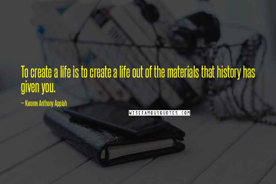 Kwame Anthony Appiah Quotes: To create a life is to create a life out of the materials that history has given you.