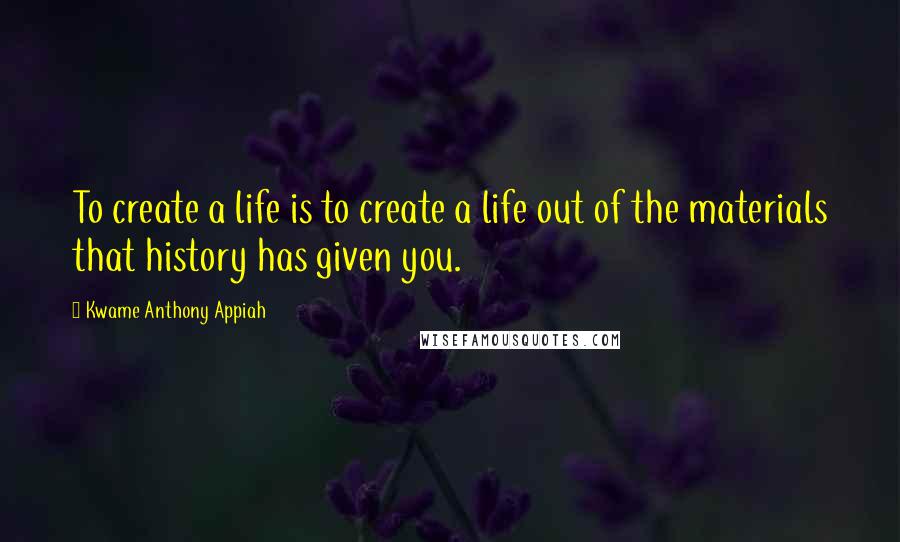 Kwame Anthony Appiah Quotes: To create a life is to create a life out of the materials that history has given you.