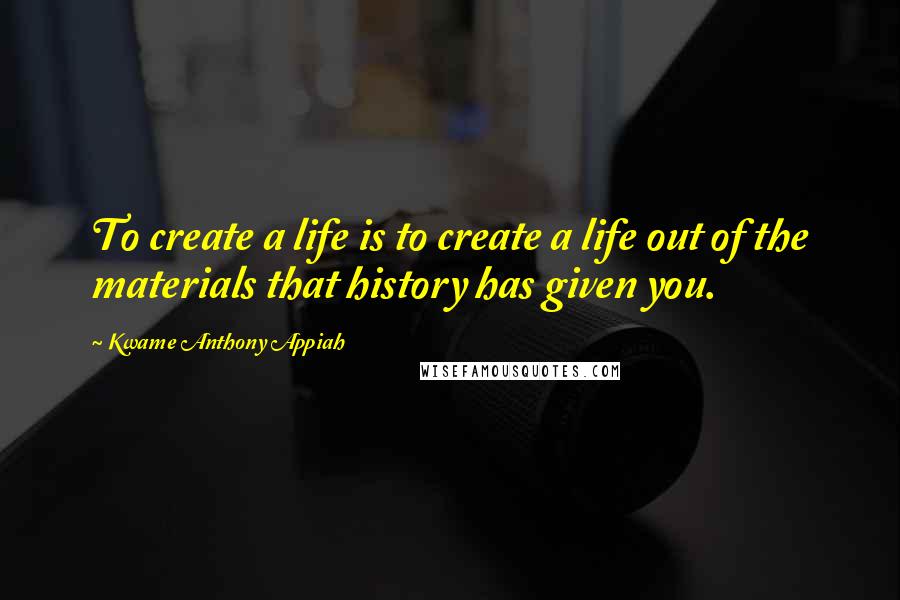 Kwame Anthony Appiah Quotes: To create a life is to create a life out of the materials that history has given you.