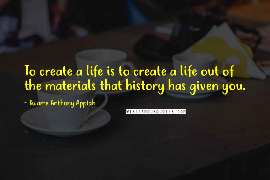 Kwame Anthony Appiah Quotes: To create a life is to create a life out of the materials that history has given you.