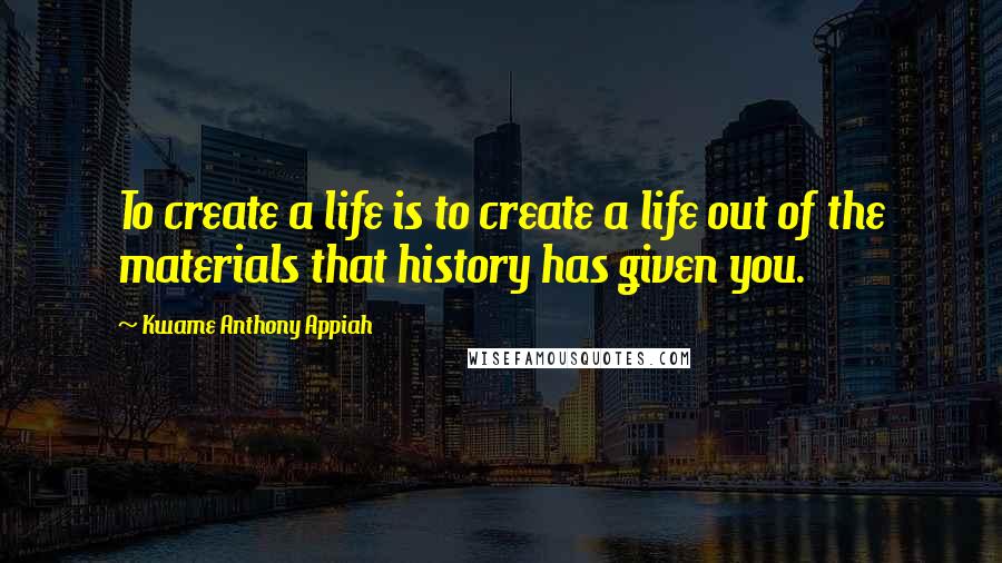 Kwame Anthony Appiah Quotes: To create a life is to create a life out of the materials that history has given you.